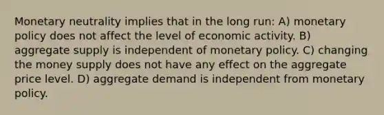 Monetary neutrality implies that in the long run: A) <a href='https://www.questionai.com/knowledge/kEE0G7Llsx-monetary-policy' class='anchor-knowledge'>monetary policy</a> does not affect the level of economic activity. B) aggregate supply is independent of monetary policy. C) changing the money supply does not have any effect on the aggregate price level. D) aggregate demand is independent from monetary policy.