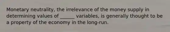 Monetary neutrality, the irrelevance of the money supply in determining values of ______ variables, is generally thought to be a property of the economy in the long-run.