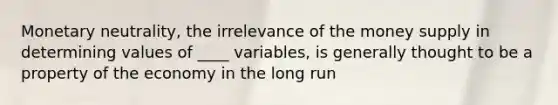 Monetary neutrality, the irrelevance of the money supply in determining values of ____ variables, is generally thought to be a property of the economy in the long run