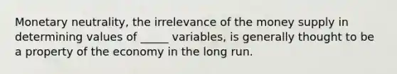 Monetary neutrality, the irrelevance of the money supply in determining values of _____ variables, is generally thought to be a property of the economy in the long run.