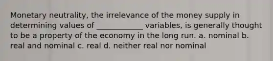 Monetary neutrality, the irrelevance of the money supply in determining values of ____________ variables, is generally thought to be a property of the economy in the long run. a. nominal b. real and nominal c. real d. neither real nor nominal