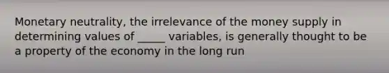 Monetary neutrality, the irrelevance of the money supply in determining values of _____ variables, is generally thought to be a property of the economy in the long run