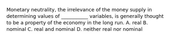 Monetary neutrality, the irrelevance of the money supply in determining values of ___________ variables, is generally thought to be a property of the economy in the long run. A. real B. nominal C. real and nominal D. neither real nor nominal