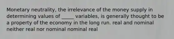 Monetary neutrality, the irrelevance of the money supply in determining values of _____ variables, is generally thought to be a property of the economy in the long run. real and nominal neither real nor nominal nominal real