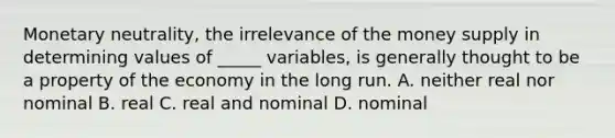 Monetary neutrality, the irrelevance of the money supply in determining values of _____ variables, is generally thought to be a property of the economy in the long run. A. neither real nor nominal B. real C. real and nominal D. nominal