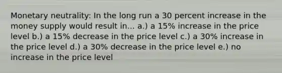 Monetary neutrality: In the long run a 30 percent increase in the money supply would result in... a.) a 15% increase in the price level b.) a 15% decrease in the price level c.) a 30% increase in the price level d.) a 30% decrease in the price level e.) no increase in the price level