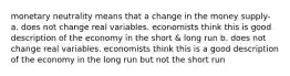 monetary neutrality means that a change in the money supply- a. does not change real variables. economists think this is good description of the economy in the short & long run b. does not change real variables. economists think this is a good description of the economy in the long run but not the short run