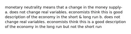 monetary neutrality means that a change in the money supply- a. does not change real variables. economists think this is good description of the economy in the short & long run b. does not change real variables. economists think this is a good description of the economy in the long run but not the short run