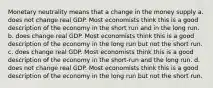 Monetary neutrality means that a change in the money supply a. does not change real GDP. Most economists think this is a good description of the economy in the short run and in the long run. b. does change real GDP. Most economists think this is a good description of the economy in the long run but not the short run. c. does change real GDP. Most economists think this is a good description of the economy in the short-run and the long run. d. does not change real GDP. Most economists think this is a good description of the economy in the long run but not the short run.