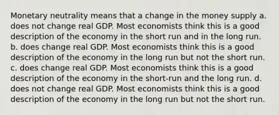 Monetary neutrality means that a change in the money supply a. does not change real GDP. Most economists think this is a good description of the economy in the short run and in the long run. b. does change real GDP. Most economists think this is a good description of the economy in the long run but not the short run. c. does change real GDP. Most economists think this is a good description of the economy in the short-run and the long run. d. does not change real GDP. Most economists think this is a good description of the economy in the long run but not the short run.