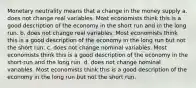 Monetary neutrality means that a change in the money supply a. does not change real variables. Most economists think this is a good description of the economy in the short run and in the long run. b. does not change real variables. Most economists think this is a good description of the economy in the long run but not the short run. c. does not change nominal variables. Most economists think this is a good description of the economy in the short-run and the long run. d. does not change nominal variables. Most economists think this is a good description of the economy in the long run but not the short run.