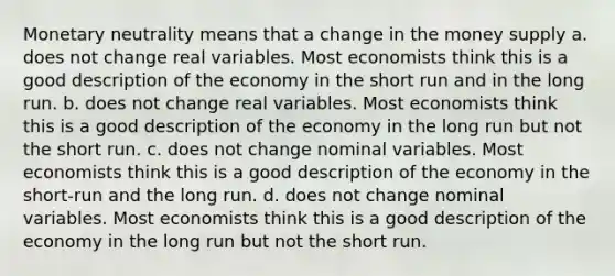 Monetary neutrality means that a change in the money supply a. does not change real variables. Most economists think this is a good description of the economy in the short run and in the long run. b. does not change real variables. Most economists think this is a good description of the economy in the long run but not the short run. c. does not change nominal variables. Most economists think this is a good description of the economy in the short-run and the long run. d. does not change nominal variables. Most economists think this is a good description of the economy in the long run but not the short run.