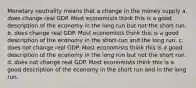 Monetary neutrality means that a change in the money supply a. does change real GDP. Most economists think this is a good description of the economy in the long run but not the short run. b. does change real GDP. Most economists think this is a good description of the economy in the short-run and the long run. c. does not change real GDP. Most economists think this is a good description of the economy in the long run but not the short run. d. does not change real GDP. Most economists think this is a good description of the economy in the short run and in the long run.