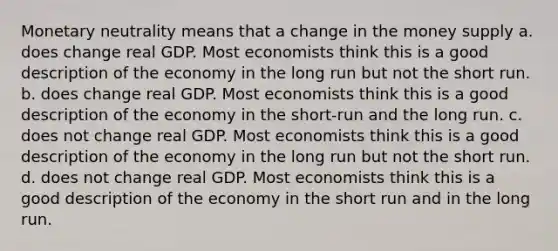 Monetary neutrality means that a change in the money supply a. does change real GDP. Most economists think this is a good description of the economy in the long run but not the short run. b. does change real GDP. Most economists think this is a good description of the economy in the short-run and the long run. c. does not change real GDP. Most economists think this is a good description of the economy in the long run but not the short run. d. does not change real GDP. Most economists think this is a good description of the economy in the short run and in the long run.