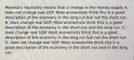 Monetary neutrality means that a change in the money supply A. does not change real GDP. Most economists think this is a good description of the economy in the long run but not the short run. B. does change real GDP. Most economists think this is a good description of the economy in the short-run and the long run. C. does change real GDP. Most economists think this is a good description of the economy in the long run but not the short run. D. does not change real GDP. Most economists think this is a good description of the economy in the short run and in the long run.