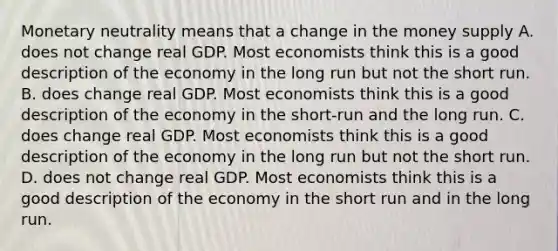 Monetary neutrality means that a change in the money supply A. does not change real GDP. Most economists think this is a good description of the economy in the long run but not the short run. B. does change real GDP. Most economists think this is a good description of the economy in the short-run and the long run. C. does change real GDP. Most economists think this is a good description of the economy in the long run but not the short run. D. does not change real GDP. Most economists think this is a good description of the economy in the short run and in the long run.