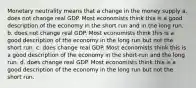 Monetary neutrality means that a change in the money supply a. does not change real GDP. Most economists think this is a good description of the economy in the short run and in the long run. b. does not change real GDP. Most economists think this is a good description of the economy in the long run but not the short run. c. does change real GDP. Most economists think this is a good description of the economy in the short-run and the long run. d. does change real GDP. Most economists think this is a good description of the economy in the long run but not the short run.