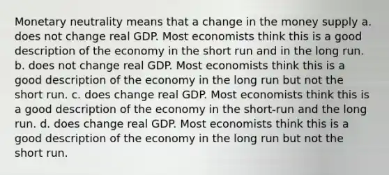 Monetary neutrality means that a change in the money supply a. does not change real GDP. Most economists think this is a good description of the economy in the short run and in the long run. b. does not change real GDP. Most economists think this is a good description of the economy in the long run but not the short run. c. does change real GDP. Most economists think this is a good description of the economy in the short-run and the long run. d. does change real GDP. Most economists think this is a good description of the economy in the long run but not the short run.