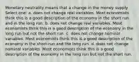 Monetary neutrality means that a change in the money supply Select one: a. does not change real variables. Most economists think this is a good description of the economy in the short run and in the long run. b. does not change real variables. Most economists think this is a good description of the economy in the long run but not the short run. c. does not change nominal variables. Most economists think this is a good description of the economy in the short-run and the long run. d. does not change nominal variables. Most economists think this is a good description of the economy in the long run but not the short run.