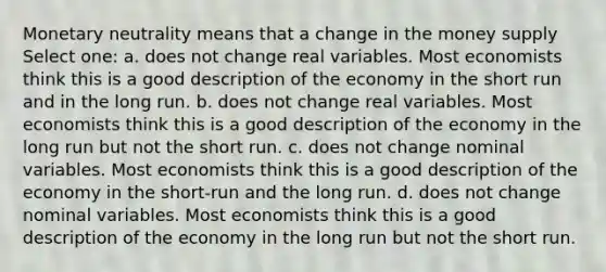 Monetary neutrality means that a change in the money supply Select one: a. does not change real variables. Most economists think this is a good description of the economy in the short run and in the long run. b. does not change real variables. Most economists think this is a good description of the economy in the long run but not the short run. c. does not change nominal variables. Most economists think this is a good description of the economy in the short-run and the long run. d. does not change nominal variables. Most economists think this is a good description of the economy in the long run but not the short run.