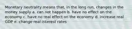 Monetary neutrality means that, in the long run, changes in the money supply a. can not happen b. have no effect on the economy c. have no real effect on the economy d. increase real GDP e. change real interest rates