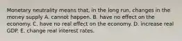 Monetary neutrality means that, in the long run, changes in the money supply A. cannot happen. B. have no effect on the economy. C. have no real effect on the economy. D. increase real GDP. E. change real interest rates.