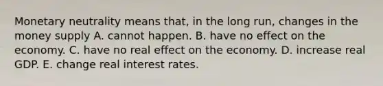 Monetary neutrality means that, in the long run, changes in the money supply A. cannot happen. B. have no effect on the economy. C. have no real effect on the economy. D. increase real GDP. E. change real interest rates.