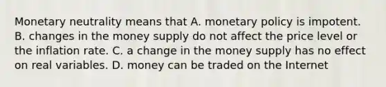 Monetary neutrality means that A. <a href='https://www.questionai.com/knowledge/kEE0G7Llsx-monetary-policy' class='anchor-knowledge'>monetary policy</a> is impotent. B. changes in the money supply do not affect the price level or the inflation rate. C. a change in the money supply has no effect on real variables. D. money can be traded on the Internet