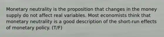 Monetary neutrality is the proposition that changes in the money supply do not affect real variables. Most economists think that monetary neutrality is a good description of the short-run effects of monetary policy. (T/F)