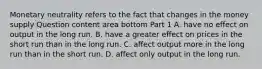 Monetary neutrality refers to the fact that changes in the money supply Question content area bottom Part 1 A. have no effect on output in the long run. B. have a greater effect on prices in the short run than in the long run. C. affect output more in the long run than in the short run. D. affect only output in the long run.