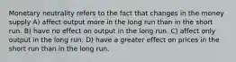 Monetary neutrality refers to the fact that changes in the money supply A) affect output more in the long run than in the short run. B) have no effect on output in the long run. C) affect only output in the long run. D) have a greater effect on prices in the short run than in the long run.
