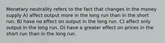 Monetary neutrality refers to the fact that changes in the money supply A) affect output more in the long run than in the short run. B) have no effect on output in the long run. C) affect only output in the long run. D) have a greater effect on prices in the short run than in the long run.