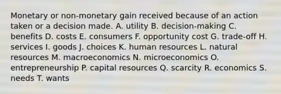 Monetary or non-monetary gain received because of an action taken or a decision made. A. utility B. decision-making C. benefits D. costs E. consumers F. opportunity cost G. trade-off H. services I. goods J. choices K. human resources L. natural resources M. macroeconomics N. microeconomics O. entrepreneurship P. capital resources Q. scarcity R. economics S. needs T. wants