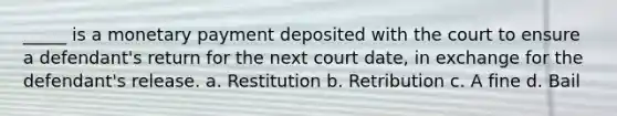 _____ is a monetary payment deposited with the court to ensure a defendant's return for the next court date, in exchange for the defendant's release. a. Restitution b. Retribution c. A fine d. Bail