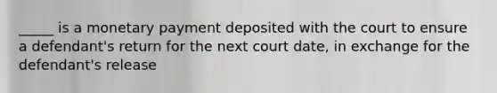 _____ is a monetary payment deposited with the court to ensure a defendant's return for the next court date, in exchange for the defendant's release