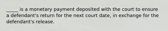 _____ is a monetary payment deposited with the court to ensure a defendant's return for the next court date, in exchange for the defendant's release.