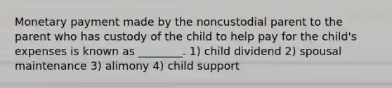 Monetary payment made by the noncustodial parent to the parent who has custody of the child to help pay for the child's expenses is known as ________. 1) child dividend 2) spousal maintenance 3) alimony 4) child support