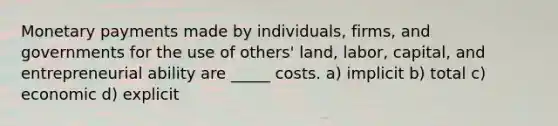 Monetary payments made by individuals, firms, and governments for the use of others' land, labor, capital, and entrepreneurial ability are _____ costs. a) implicit b) total c) economic d) explicit