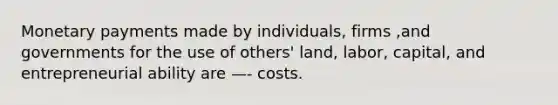 Monetary payments made by individuals, firms ,and governments for the use of others' land, labor, capital, and entrepreneurial ability are —- costs.