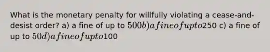 What is the monetary penalty for willfully violating a cease-and-desist order? a) a fine of up to 500 b) a fine of up to250 c) a fine of up to 50 d) a fine of up to100