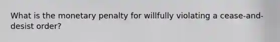 What is the monetary penalty for willfully violating a cease-and-desist order?