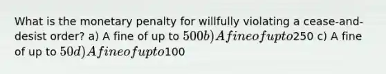 What is the monetary penalty for willfully violating a cease-and-desist order? a) A fine of up to 500 b) A fine of up to250 c) A fine of up to 50 d) A fine of up to100