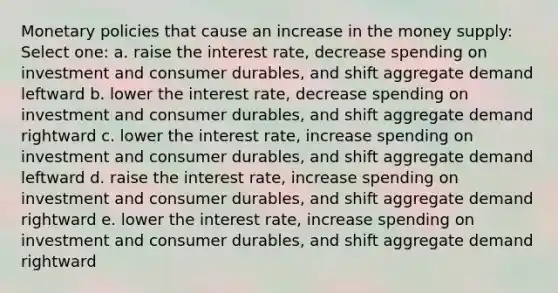 Monetary policies that cause an increase in the money supply: Select one: a. raise the interest rate, decrease spending on investment and consumer durables, and shift aggregate demand leftward b. lower the interest rate, decrease spending on investment and consumer durables, and shift aggregate demand rightward c. lower the interest rate, increase spending on investment and consumer durables, and shift aggregate demand leftward d. raise the interest rate, increase spending on investment and consumer durables, and shift aggregate demand rightward e. lower the interest rate, increase spending on investment and consumer durables, and shift aggregate demand rightward