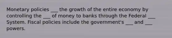 Monetary policies ___ the growth of the entire economy by controlling the ___ of money to banks through the Federal ___ System. Fiscal policies include the government's ___ and ___ powers.