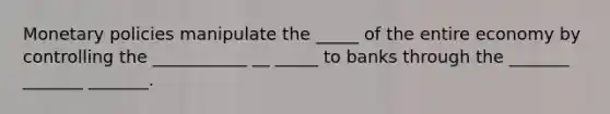 Monetary policies manipulate the _____ of the entire economy by controlling the ___________ __ _____ to banks through the _______ _______ _______.