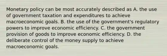 Monetary policy can be most accurately described as A. the use of government taxation and expenditures to achieve macroeconomic goals. B. the use of the government's regulatory powers to improve economic efficiency. C. the government provision of goods to improve economic efficiency. D. the deliberate control of the money supply to achieve macroeconomic goals.