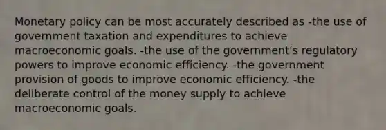 Monetary policy can be most accurately described as -the use of government taxation and expenditures to achieve macroeconomic goals. -the use of the government's regulatory powers to improve economic efficiency. -the government provision of goods to improve economic efficiency. -the deliberate control of the money supply to achieve macroeconomic goals.