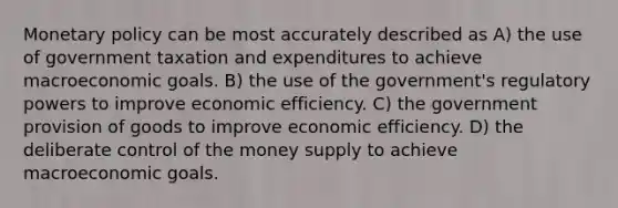 Monetary policy can be most accurately described as A) the use of government taxation and expenditures to achieve macroeconomic goals. B) the use of the government's regulatory powers to improve economic efficiency. C) the government provision of goods to improve economic efficiency. D) the deliberate control of the money supply to achieve macroeconomic goals.