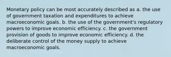 Monetary policy can be most accurately described as a. the use of government taxation and expenditures to achieve macroeconomic goals. b. the use of the government's regulatory powers to improve economic efficiency. c. the government provision of goods to improve economic efficiency. d. the deliberate control of the money supply to achieve macroeconomic goals.