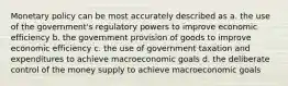 Monetary policy can be most accurately described as a. the use of the government's regulatory powers to improve economic efficiency b. the government provision of goods to improve economic efficiency c. the use of government taxation and expenditures to achieve macroeconomic goals d. the deliberate control of the money supply to achieve macroeconomic goals